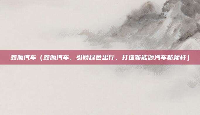 鑫源汽车（鑫源汽车，引领绿色出行，打造新能源汽车新标杆）