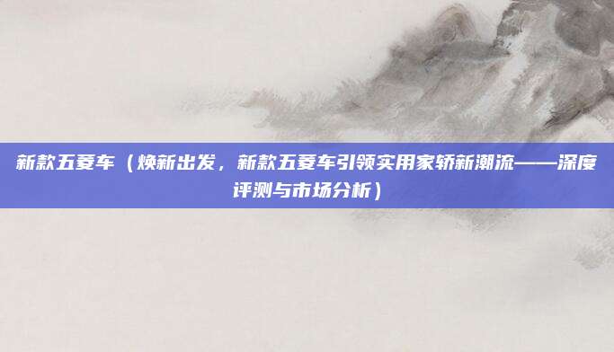 新款五菱车（焕新出发，新款五菱车引领实用家轿新潮流——深度评测与市场分析）