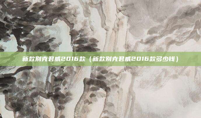 新款别克君威2016款(新款别克君威2016款多少钱)