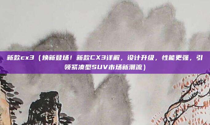 新款cx3（焕新登场！新款CX3详解，设计升级，性能更强，引领紧凑型SUV市场新潮流）