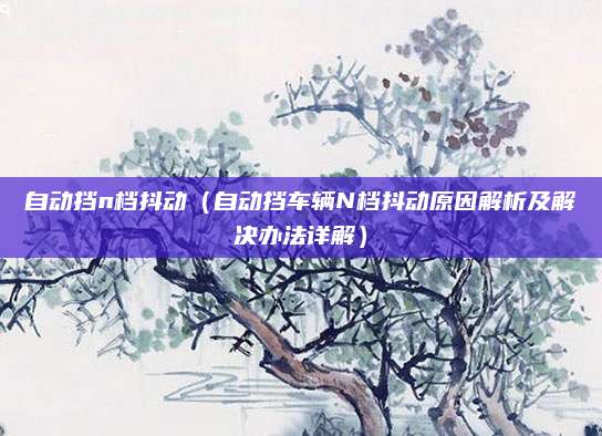 自动挡n档抖动（自动挡车辆N档抖动原因解析及解决办法详解）