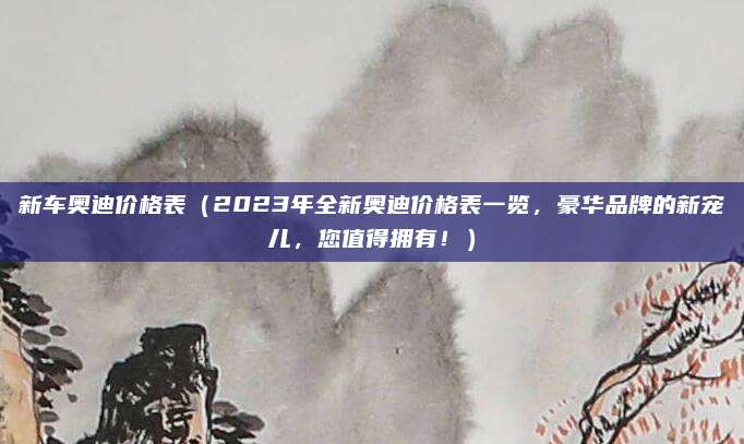 新车奥迪价格表（2023年全新奥迪价格表一览，豪华品牌的新宠儿，您值得拥有！）