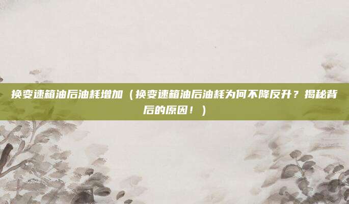 换变速箱油后油耗增加（换变速箱油后油耗为何不降反升？揭秘背后的原因！）