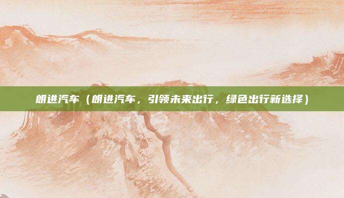 朗进汽车(朗进汽车,引领未来出行,绿色出行新选择)