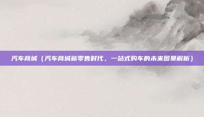 汽车商城（汽车商城新零售时代，一站式购车的未来图景解析）