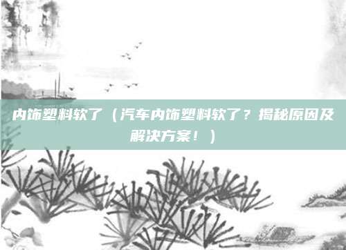 内饰塑料软了（汽车内饰塑料软了？揭秘原因及解决方案！）