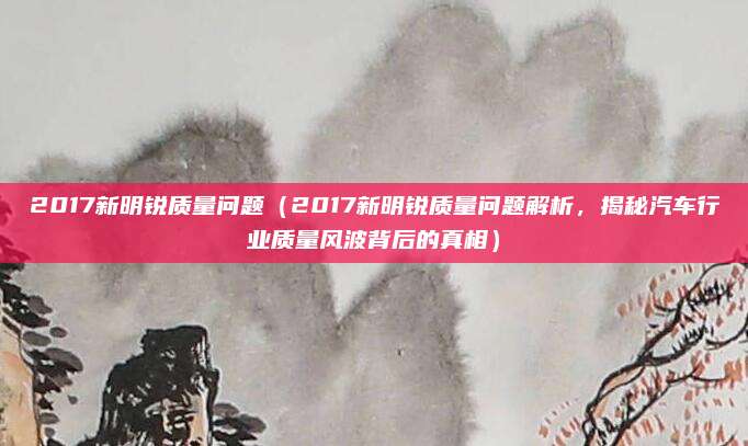 2017新明锐质量问题（2017新明锐质量问题解析，揭秘汽车行业质量风波背后的真相）
