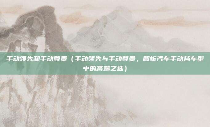 手动领先和手动尊贵（手动领先与手动尊贵，解析汽车手动挡车型中的高端之选）