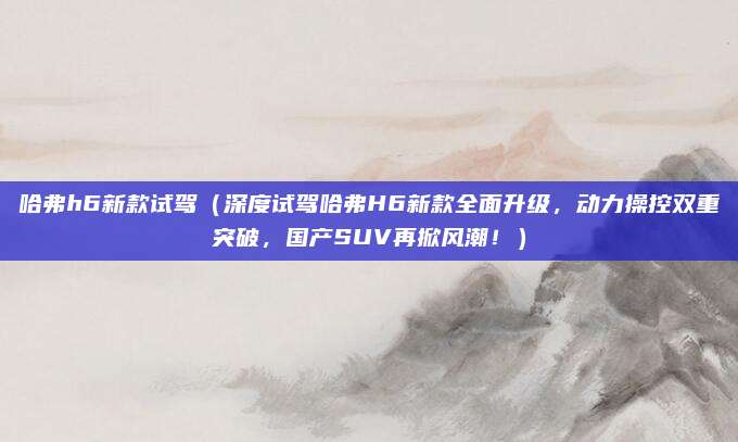 哈弗h6新款试驾（深度试驾哈弗H6新款全面升级，动力操控双重突破，国产SUV再掀风潮！）