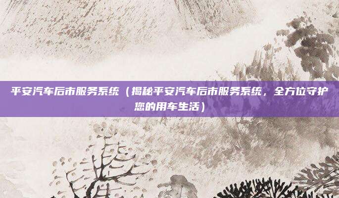 平安汽车后市服务系统（揭秘平安汽车后市服务系统，全方位守护您的用车生活）