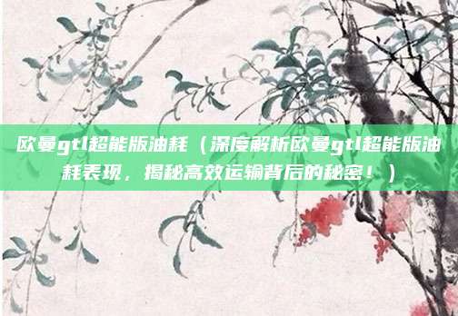 欧曼gtl超能版油耗(深度解析欧曼gtl超能版油耗表现,揭秘高效运输背后的秘密!)