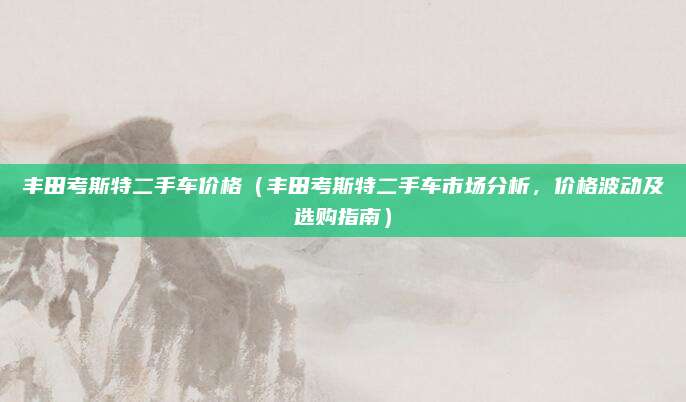 丰田考斯特二手车价格（丰田考斯特二手车市场分析，价格波动及选购指南）