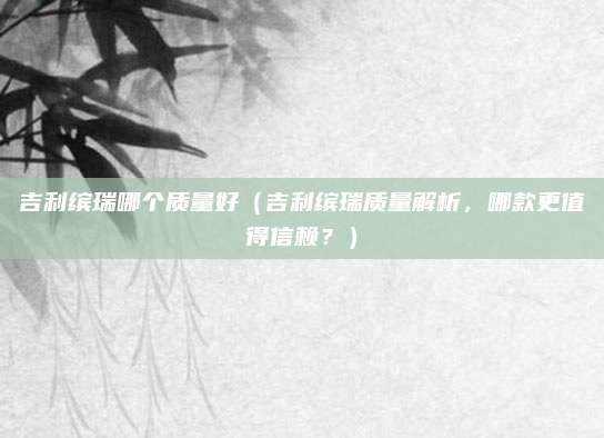 吉利缤瑞哪个质量好（吉利缤瑞质量解析，哪款更值得信赖？）
