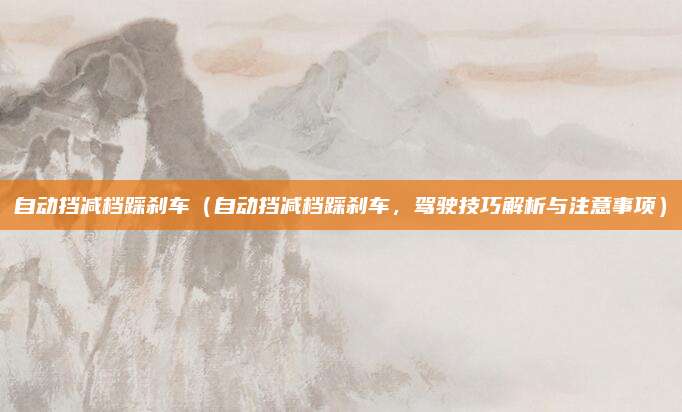 自动挡减档踩刹车（自动挡减档踩刹车，驾驶技巧解析与注意事项）