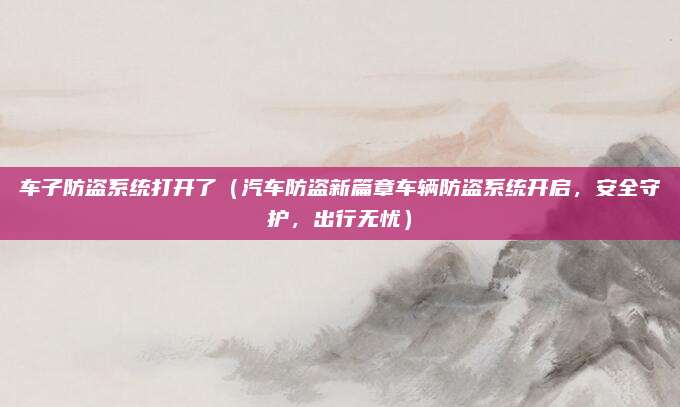 车子防盗系统打开了（汽车防盗新篇章车辆防盗系统开启，安全守护，出行无忧）