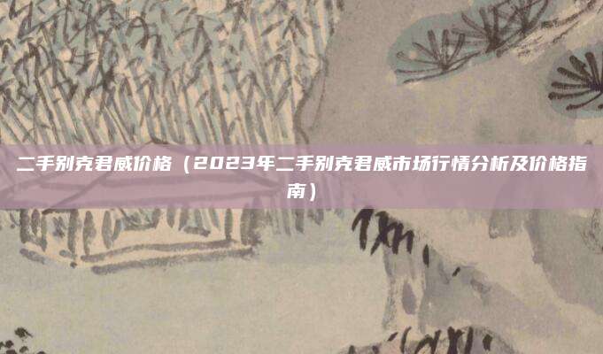 二手别克君威价格（2023年二手别克君威市场行情分析及价格指南）