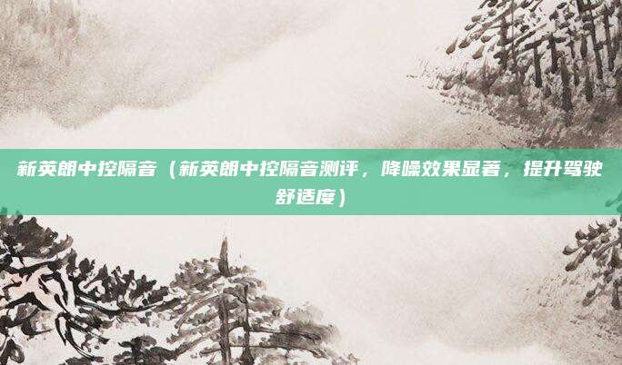新英朗中控隔音（新英朗中控隔音测评，降噪效果显著，提升驾驶舒适度）