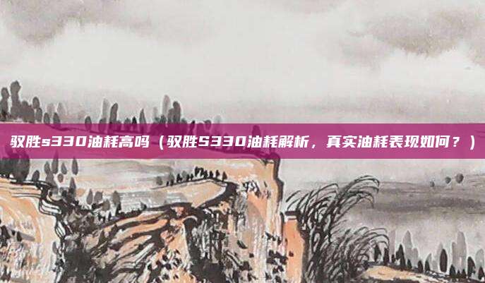 驭胜s330油耗高吗（驭胜S330油耗解析，真实油耗表现如何？）