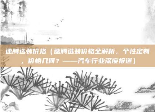 速腾选装价格（速腾选装价格全解析，个性定制，价格几何？——汽车行业深度报道）