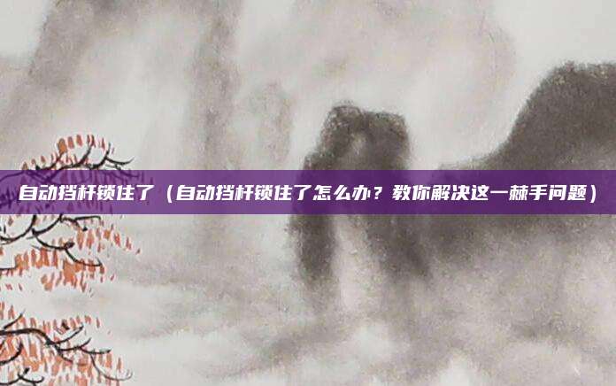 自动挡杆锁住了（自动挡杆锁住了怎么办？教你解决这一棘手问题）