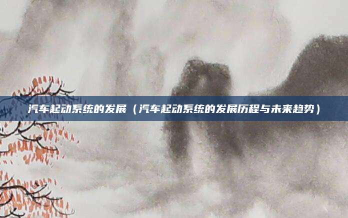 汽车起动系统的发展（汽车起动系统的发展历程与未来趋势）