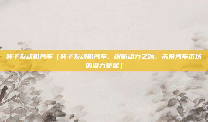 转子发动机汽车（转子发动机汽车，创新动力之源，未来汽车市场的潜力新星）