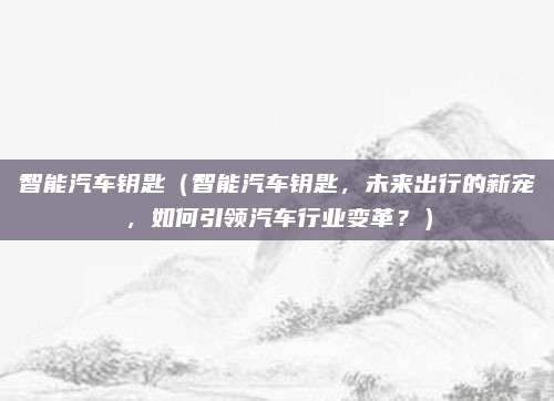 智能汽车钥匙（智能汽车钥匙，未来出行的新宠，如何引领汽车行业变革？）