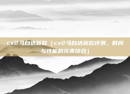 cx2马自达新款（cx2马自达新款评测，时尚与性能的完美结合）