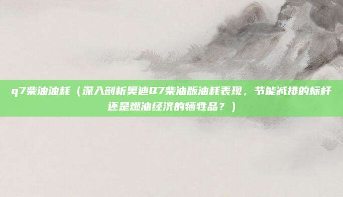 q7柴油油耗（深入剖析奥迪Q7柴油版油耗表现，节能减排的标杆还是燃油经济的牺牲品？）
