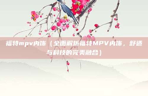 福特mpv内饰（全面解析福特MPV内饰，舒适与科技的完美融合）