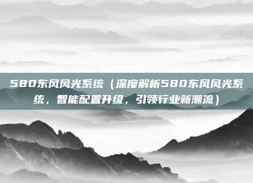 580东风风光系统（深度解析580东风风光系统，智能配置升级，引领行业新潮流）