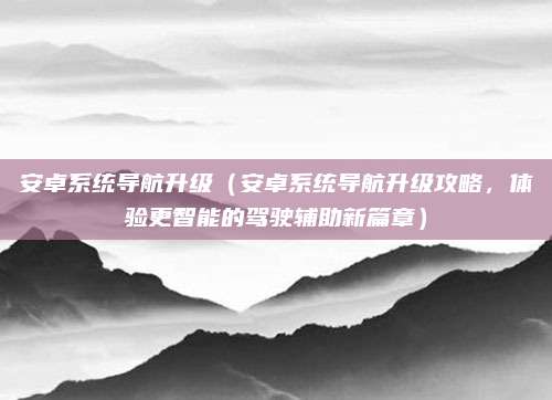 安卓系统导航升级(安卓系统导航升级攻略,体验更智能的驾驶辅助新篇章)