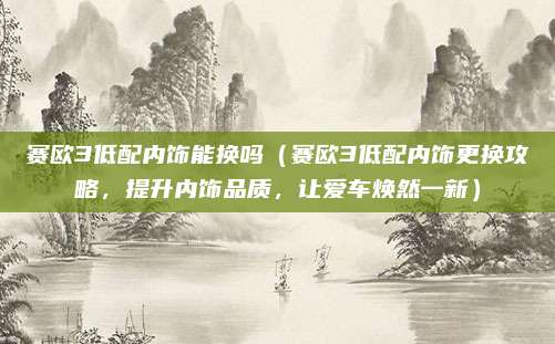 赛欧3低配内饰能换吗(赛欧3低配内饰更换攻略,提升内饰品质,让爱车焕然一新)