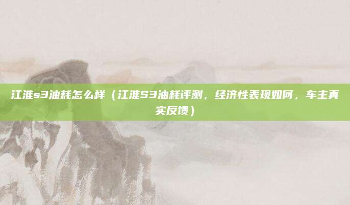 江淮s3油耗怎么样(江淮S3油耗评测,经济性表现如何,车主真实反馈)