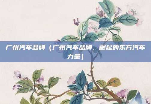 广州汽车品牌(广州汽车品牌,崛起的东方汽车力量)