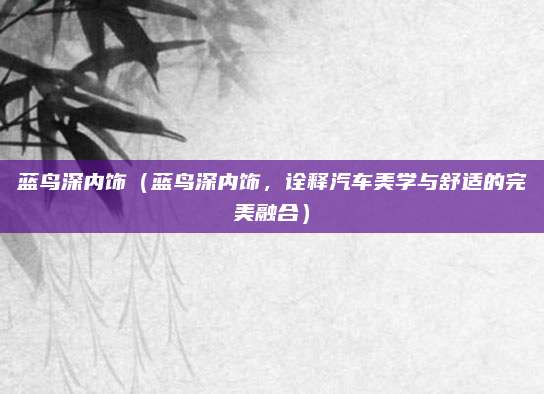 蓝鸟深内饰(蓝鸟深内饰,诠释汽车美学与舒适的完美融合)