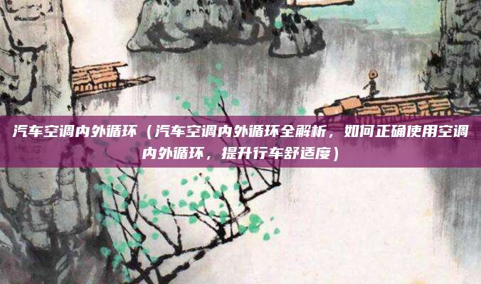 汽车空调内外循环(汽车空调内外循环全解析,如何正确使用空调内外循环,提升行车舒适度)