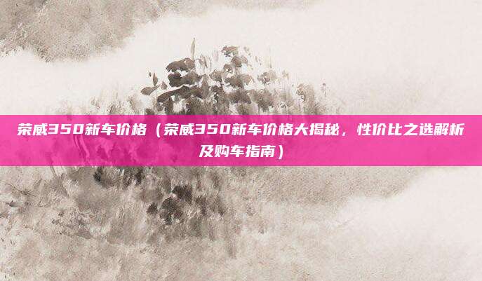 荣威350新车价格（荣威350新车价格大揭秘，性价比之选解析及购车指南）