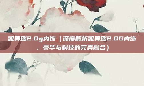凯美瑞2.0g内饰(深度解析凯美瑞2.0G内饰,豪华与科技的完美融合)