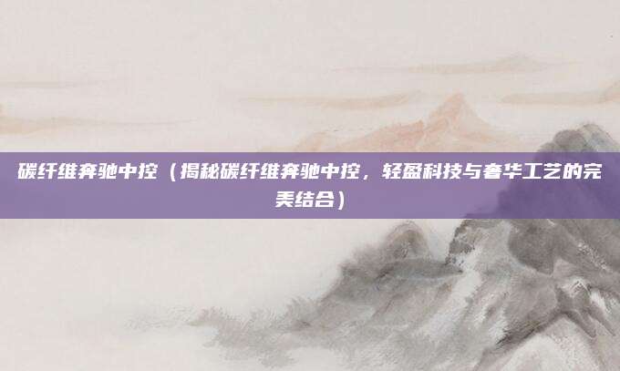 碳纤维奔驰中控(揭秘碳纤维奔驰中控,轻盈科技与奢华工艺的完美结合)