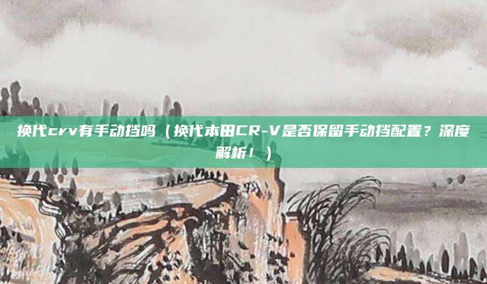 换代crv有手动挡吗（换代本田CR-V是否保留手动挡配置？深度解析！）