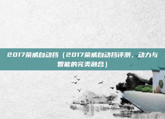 2017荣威自动挡（2017荣威自动挡评测，动力与智能的完美融合）
