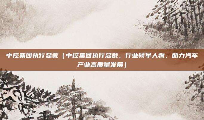 中控集团执行总裁（中控集团执行总裁，行业领军人物，助力汽车产业高质量发展）