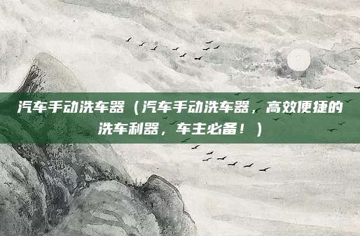 汽车手动洗车器（汽车手动洗车器，高效便捷的洗车利器，车主必备！）