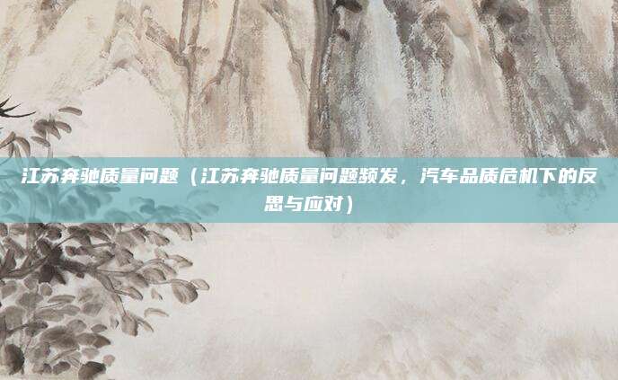 江苏奔驰质量问题（江苏奔驰质量问题频发，汽车品质危机下的反思与应对）