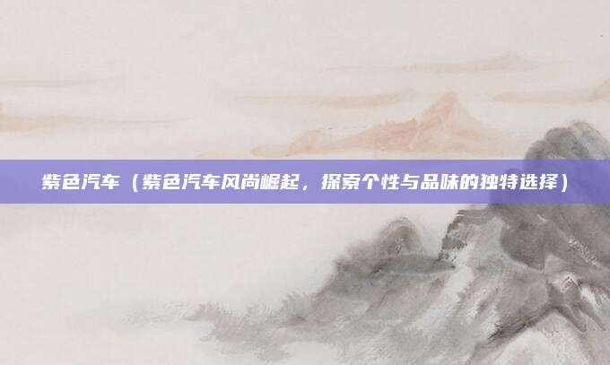 紫色汽车(紫色汽车风尚崛起,探索个性与品味的独特选择)