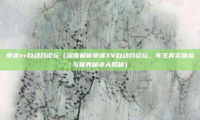 景逸xv自动挡论坛(深度解析景逸XV自动挡论坛,车主真实体验与保养秘诀大揭秘)