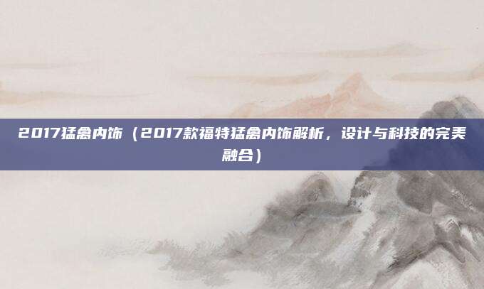 2017猛禽内饰（2017款福特猛禽内饰解析，设计与科技的完美融合）