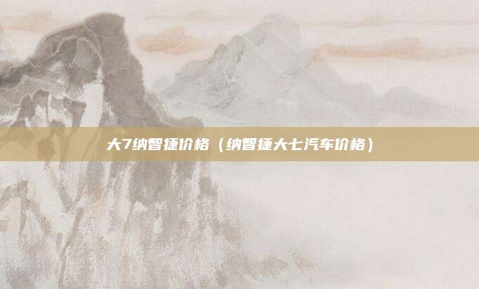 大7纳智捷价格(纳智捷大七汽车价格)