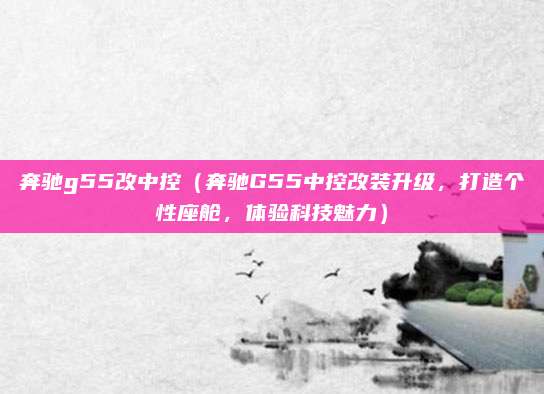 奔驰g55改中控（奔驰G55中控改装升级，打造个性座舱，体验科技魅力）